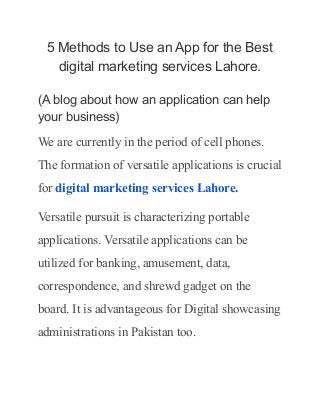 5 Methods to Use an App for the Best
digital marketing services Lahore.
(A blog about how an application can help
your business)
We are currently in the period of cell phones.
The formation of versatile applications is crucial
for digital marketing services Lahore.
Versatile pursuit is characterizing portable
applications. Versatile applications can be
utilized for banking, amusement, data,
correspondence, and shrewd gadget on the
board. It is advantageous for Digital showcasing
administrations in Pakistan too.
 