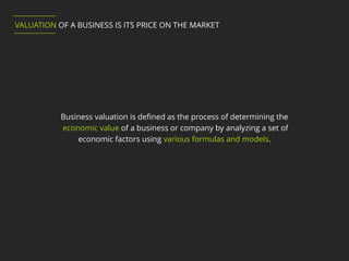 Business valuation is defined as the process of determining the
economic value of a business or company by analyzing a set of
economic factors using various formulas and models.
VALUATION OF A BUSINESS IS ITS PRICE ON THE MARKET
 