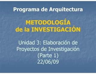 Programa de Arquitectura

    METODOLOGÍA
de la INVESTIGACIÓN

  Unidad 3: Elaboración de
 Proyectos de Investigación
         (Parte 1)
         22/06/09
 