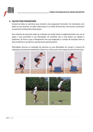______________________________________ TEORIA E METODOLOGIA DO TREINO DESPORTIVO 
2. SALTOS COM PROGRESSÃO 
Incluem‐se todos os exercícios que envolvem uma progressão horizontal. Os multissaltos com 
todas as suas variantes, os saltos sobre bancos e os saltos de barreiras, entre outros, constituem 
os exercícios fundamentais deste grupo. 
Este conjunto de exercícios pode ser realizado com duplo apoio e progressivamente com um só 
apoio, o que aumentará a sua intensidade. Os contactos com o solo devem ser rápidos e 
explosivos, de forma a que o alongamento não seja exagerado e o tempo de transição entre as 
fases excêntrica e concêntrica seja tão breve quanto possível. 
Dificuldades técnicas na realização do exercício ou uma dificuldade em cumprir o número de 
repetições previamente estabelecido, devem ser critérios para interrupção da série de exercícios. 
3 | P a g e 
 