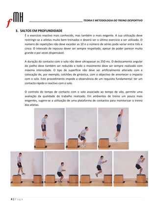 ______________________________________ TEORIA E METODOLOGIA DO TREINO DESPORTIVO 
3. SALTOS EM PROFUNDIDADE 
4 | P a g e 
É o exercício reactivo mais conhecido, mas também o mais exigente. A sua utilização deve 
restringir‐se a atletas muito bem treinados e deverá ser o último exercício a ser utilizado. O 
número de repetições não deve exceder as 10 e o número de séries pode variar entre três e 
cinco. O intervalo de repouso dever ser sempre respeitado, apesar de poder parecer muito 
grande e por vezes dispensável. 
A duração do contacto com o solo não deve ultrapassar os 250 ms. O deslocamento angular 
do joelho deve também ser reduzido e todo o movimento deve ser sempre realizado com 
máxima intensidade. O tipo de superfície não deve ser artificialmente alterado com a 
colocação de, por exemplo, colchões de ginástica, com o objectivo de amortecer o impacto 
com o solo. Este procedimento impede a observância de um requisito fundamental: ter um 
contacto rápido e reactivo com o solo. 
O controlo do tempo de contacto com o solo associado ao tempo de vôo, permite uma 
avaliação da qualidade do trabalho realizado. Em ambientes de treino um pouco mais 
exigentes, sugere‐se a utilização de uma plataforma de contactos para monitorizar o treino 
dos atletas. 
 