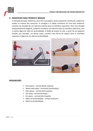 ______________________________________ TEORIA E METODOLOGIA DO TREINO DESPORTIVO 
4. EXERCÍCIOS PARA TRONCO E BRAÇOS 
A utilização de bolas medicinais, barra de musculação e outras pequenas resistências, podem ser 
usadas na maioria dos exercícios. A recepção e o rápido arremesso de uma bola medicinal, 
constitui um exemplo de um exercício reactivo para os membros superiores. Para uma situação 
excepcionalmente exigente, pudemos considerar um exercício para os membros superiores, com 
a mesma lógica do salto em profundidade. A flexão de braços no solo, a partir de um pequeno 
ressalto, por exemplo., um banco sueco, constitui uma forma de replicar para os membros 
superiores a lógica de um salto em profundidade. 
PROGRESSÃO 
5 | P a g e 
• Dois apoios – vertical (baixo impacto) 
• Apoios alternados – horizontal (multissaltos) 
• Dois apoios – vertical (alto impacto) 
• Um apoio – horizontal (Hops) 
• Um apoio – vertical (alto impacto) 
• Saltos em profundidade – só fase excêntrica 
• Saltos em profundidade 
