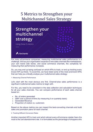 5 Metrics to Strengthen your
Multichannel Sales Strategy
For many eCommerce companies, measuring multichannel sales performance is a
challenge. And as your organisation expands to new sales channels like marketplaces,
your own brand web stores, and social commerce channels, the complexity for
measuring their performance increases.
So, you may end up being confused on which KPIs to track, or end up tracking every
known KPI out there. To avoid this, we have listed some of the most prominent KPIs
that can help you critically analyse your multichannel sales strategy:
1. Measuring Channel Performance
Let’s start with the most obvious one first. Channel-wise sales performance is a
significant multichannel sales metrics to begin with.
For this, you need to be consistent in the data collection and calculation techniques
for all your sales channels. You can compare performance of each sales channel
based on:
• No. of orders generated
• GMV over a period of time (try measuring it on quarterly basis)
• Generated Revenue
• Proportion of visitors vs. customers
Based on the above metrics you can inspect the best-converting channels and build
sales and promotion plans for each channel.
2. Tracking Different Conversion Rates
Another important KPI to track and which almost every eCommerce retailer fears the
most is the cart abandonment rate. It is formulated as the percentage of shoppers who
 
