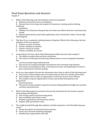 1
Final Exam Questions and Answers
Chapter 9
1. Which of the following is the best definition of the term big data?
A. Databases measured in terms of zettabytes.
B. Datasets that are too large and complex for businesses’ existing systems utilizing
traditional
capabilities.
C. Databases for businesses that generate more than one million electronic transactions per
month.
D. Datasets generated by social media applications such as Facebook, Twitter, Tencent QQ,
and Instagram.
2. The three Vs are considered a defining feature of big data. Which of the following is the best
definition of the term big data?
A. Volition, veracity, & velocity.
B. Variety, visibility, & valuation.
C. Volume, velocity, & variety.
D. Volume, variability, & veracity.
3. As described in the text, which of the following best defines the term data analytics?
A. The ability to analyze data and draw conclusions.
B. The science of reducing extremely large datasets down to more manageable databases
that
can be processed using traditional tools.
C. The process of creating meaningful visualizations from extremely large datasets.
D. The science of examining raw data, removing excess noise, and organizing it in order to
draw conclusions for decision making.
4. At its core, data analytics fits into the information value chain in which of the following ways?
A. The process of data analytics aims at transforming raw data into valuable information.
B. Data analytics aims to make an organization’s conversion process more efficient.
C. Data analytics requires organizations to share synced data with upstream and
downstream
business partners.
D. The process of data analytics is geared toward providing additional insight into customer
activities and preferences.
5. Which of the following best summarizes the two key limiting factors for business systems
when dealing with Big Data?
A. Data storage capacity and processing power.
B. Data availability and software tools.
C. Database organization and transaction volume.
D. Analytic skills and software tools.
6. The insight provided through data analytics can help companies in all of the following ways
except:
A. Dictate the policies of external business partners.
B. Create more directed marketing campaigns.
C. Identify future opportunities and risks.
 