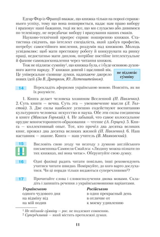 Едгар Фор із Франції вважає, що книжка тільки на порозі справж
нього успіху, тому що вона поширюється, надає нам право вибору
і враховує наші бажання, тоді як все, що ми слухаємо або дивимося
по телевізору, не передбачає вибору і врахування наших смаків.
Науково технічний прогрес сприяє поширенню книжки. Ста
тистика свідчить, що інтелект спеціаліста, який здобув професію,
потребує самостійного мислення, роздумів над книжкою. Молодь
усвідомлює: щоб мати престижну роботу й конкурувати на ринку
праці, недостатньо мати диплом, потрібне постійне інтелектуальне
й фахове самовдосконалення через читання книжок.
Тож не підлягає сумніву1, що книжка була, є і буде основою духов
ного життя народу. У книжки довгий і щасливий вік.
Це універсальне сховище думки, надихаюче джерело
нових ідей (За В. Драчуком, Ю. Ліхтенштейном).
Перекладіть афоризми українською мовою. Поясніть, як ви
їх розумієте.
1. Книга делает человека хозяином Вселенной (П. Павленко).
2. Суть книги — вечна. Суть эта — увековечение мысли (Л. Тол
стой). 3. Две силы наиболее успешно содействуют воспитанию
культурного человека: искусство и наука. Обе эти силы соединены
в книге (Максим Горький). 4. Не забывай, что самое колоссальное
орудие многостороннего образования — чтение (А. Герцен). 5. Кни
га — коллективный опыт. Тот, кто прочёл два десятка великих
книг, прожил два десятка великих жизней (П. Павленко). 6. Наш
наставник — знание. Книга — наш учитель (В. Маяковский).
Висловіть свою згоду чи незгоду з думкою англійського
письменника Самюеля Смайлса: «Людину можна пізнати по
тих книжках, які вона читає». Обґрунтуйте свою думку.
Одні фахівці радять читати повільно, інші рекомендують
учитися читати швидко. Поміркуйте, до кого варто дослуха
тися. Чи ці поради тільки видаються суперечливими2?
Прочитайте слова і словосполучення двома мовами. Скла
діть і запишіть речення з українськомовними варіантами.
11
1 Не підлягає сумніву — рос. не подлежит сомнению.
2 Суперечливий — який містить протилежні думки.
не підлягає
сумніву
14
15
16
17
Українською
одного чудового дня
на відміну від
на мій подив
Російською
в один прекрасный день
в отличие от
к моему удивлению
 