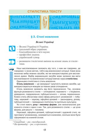 13
§ 3. Стилі мовлення
Великі Українці
— Великі Українці й Україна;
— ідеальний образ українки;
— благодійництво в ім’я науки;
— професійні знання;
— український гумор.
— розвивати стилістичні вміння на основі знань зі стиліс
тики.
Наші висловлювання залежать від того, з ким ми говоримо, де
говоримо і з якою метою, тобто від мовленнєвої ситуації. Саме вона
визначає вибір мовних засобів, які ми використовуємо для вислов
лення думки. Відбір виражальних засобів мови залежно від мети
висловлювання та мовленнєвої ситуації вивчає наука стилістика.
Одиницею стилістики є стиль мовлення.
Стиль мовлення — це своєрідна1 сукупність мовних засобів, що
використовуються мовцем за певних умов спілкування.
Стиль мовлення залежить від його призначення. Так, основна
функція розмовного стилю — спілкування; наукового — з’ясування,
доведення, повідомлення; публіцистичного — вплив, переконання.
Кожен стиль обслуговує свою сферу діяльності: розмовний — побу
тову, науковий — наукову, офіційно діловий — законодавчу, ділову,
публіцистичний — громадсько політичну та суспільно культурну.
Усі стилі мають усну і писемну форми, але визначальною для
кожного стилю є одна з них. Так, для розмовного стилю — це усна
форма, для решти — писемна.
Науковий, офіційно діловий, публіцистичний і художній стилі, на
противагу2 розмовному, називаються книжними, оскільки вони були
сформовані на книжній основі.
1 Своєрідний — рос. своеобразный.
2 На противагу — рос. в противовес.
СТИЛІСТИКА ТЕКСТУ
 