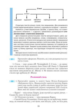 14
Структура текстів різних стилів теж неоднакова. Для розмовного
стилю характерний діалог (полілог), а для решти чотирьох — монолог.
Наявність у мові виражальних засобів, з одного боку, та їх вико
ристання в мовленні — з другого, зумовлюють розмежування сти
лістики мови і стилістики мовлення.
Для створення різностильових текстів використовують увесь ар
сенал мовних засобів (морфеми, слова, словоформи, словосполу
чення, речення). Стилістичні ресурси всіх мовних рівнів і виражальні
можливості мовних одиниць вивчає стилістика мови. Вона встанов
лює систему стилістичних протиставлень одиниць та їх варіантів на
кожному рівні мови. Завдяки цьому мовець має можливість вибрати
саме ту мовну одиницю, яка відповідає конкретній ситуації спілку
вання.
Використання стилістичних засобів мови в мовленнєвій діяльнос
ті вивчає стилістика мовлення.
Прочитайте афоризми. Поясніть, як у них розкривається по
няття стилю.
1. Стиль — одяг думок (Ф. Честерфілд). 2. Стиль — як криш
таль: від чистоти його залежить його блиск (В. Гюго). 3. Хороший
стиль не повинен зберігати слідів зусиль: написане має здаватися
щасливою випадковістю (С. Моем). 4. Не можна писати високим
стилем про дрібниці (С. Моем).
Розмовний стиль
1. Прочитайте уривок із повісті Івана Нечуя Левицького
«Кайдашева сім’я». Проаналізуйте критичні репліки Карпа,
ужиті ним засоби гумору й зробіть висновок, яким був ідеа
льний образ української дівчини наприкінці ХІХ століття.
Яких змін він зазнав і яким бачиться сучасним хлопцям?
— Карпе! — тихо почав Лаврін, дуже охочий до гарних дівчат. —
Скажи бо, кого ти будеш сватать?
— Ат! Одчепись од мене, — тихо промовив Карпо.
— Сватай Олену Головківну. Олена кругла, як цибулька, повно
вида, як повний місяць; у неї щоки, мов яблука, зуби, як біла ріпа,
21
22
Стилі
книжні
науковий художній розмовнийпубліцистичнийофіційно
діловий
 