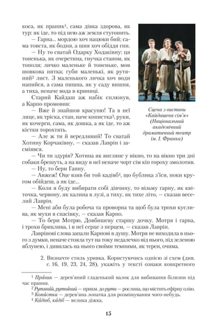 15
коса, як праник1, сама дівка здорова, як
тур: як іде, то під нею аж земля стугонить.
— Гарна... мордою хоч пацюки бий; са
ма товста, як бодня, а шия хоч обіддя гни.
— Ну то сватай Одарку Ходаківну: ця
тоненька, як очеретина, гнучка станом, як
тополя; личко маленьке й тоненьке, мов
шовкова нитка; губи маленькі, як рутя
ний2 лист. З маленького личка хоч води
напийся, а сама пишна, як у саду вишня,
а тиха, неначе вода в криниці.
Старий Кайдаш аж набік сплюнув,
а Карпо промовив:
— Вже й знайшов красуню! Та в неї
лице, як тріска, стан, наче копистка3, руки,
як кочерги, сама, як дошка, а як іде, то аж
кістки торохтять.
— Але ж ти й вередливий! То сватай
Хотину Корчаківну, — сказав Лаврін і за
сміявся.
— Чи ти здурів? Хотина як вигляне у вікно, то на вікно три дні
собаки брешуть, а на виду в неї неначе чорт сім кіп гороху змолотив.
— Ну, то бери Ганну.
— Авжеж! Оце взяв би той кадівб4, що бублика з’їси, поки кру
гом обійдеш, а як іде...
— Коли я буду вибирати собі дівчину, то візьму гарну, як кві
точка, червону, як калина в лузі, а тиху, як тихе літо, — сказав весе
лий Лаврін.
— Мені аби була робоча та проворна та щоб була трохи кусли
ва, як мухи в спасівку, — сказав Карпо.
— То бери Мотрю, Довбишеву старшу дочку. Мотря і гарна,
і трохи бриклива, і в неї серце з перцем, — сказав Лаврін.
Лаврінові слова запали Карпові в душу. Мотря не виходила в ньо
го з думки, неначе стояла тут на току недалечко від нього, під зеленою
яблунею, і дивилась на нього своїми темними, як терен, очима.
2. Визначте стиль уривка. Користуючись однією зі схем (див.
с. 16, 19, 23, 24, 28), укажіть у тексті ознаки конкретного
1 Праник — дерев’яний гладенький валок для вибивання білизни під
час прання.
2 Рутяний, рутвяний — прикм. до рута — рослина, що містить ефірну олію.
3 Копистка — дерев’яна лопатка для розмішування чого небудь.
4 Кадівб, кадіб — велика діжка.
Сцена з вистави
«Кайдашева сім’я»
(Національний
академічний
драматичний театр
ім. І. Франка)
 