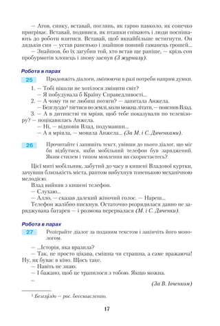 — Агов, синку, вставай, поглянь, як гарно навколо, як сонечко
пригріває. Вставай, подивися, як пташки співають і люди поспіша
ють до роботи взятися. Вставай, щоб якнайбільше встигнути. Он
дядьків син — устав раненько і знайшов повний гаманець грошей...
— Знайшов, бо їх загубив той, хто встав ще раніше, — крізь сон
пробурмотів хлопець і знову заснув (З журналу).
Продовжіть діалоги, змінюючи в разі потреби напрям думки.
1. — Тобі ніколи не хотілося змінити світ?
— Я побудувала б Країну Справедливості...
2. — А чому ти не любиш потяги? — запитала Анжела.
—Безглуздо1 тягтисяпоземлі,колиможналітати,—пояснивВлад.
3. — А в дитинстві ти мріяв, щоб тебе показували по телевізо
ру? — поцікавилась Анжела.
— Ні, — відповів Влад, подумавши...
— А я мріяла, — мовила Анжела... (За М. і С. Дяченками).
Прочитайте і запишіть текст, увівши до нього діалог, що міг
би відбутися, якби мобільний телефон був заряджений.
Яким стилем і типом мовлення ви скористаєтесь?
Цієї миті мобільник, забутий до часу в кишені Владової куртки,
зачувши близькість міста, раптом вибухнув тоненькою механічною
мелодією.
Влад вийняв з кишені телефон.
— Слухаю...
— Алло, — сказав далекий жіночий голос. — Нареш...
Телефон жалібно пискнув. Остаточно розрядилася давно не за
ряджувана батарея — і розмова перервалася (М. і С. Дяченки).
Розіграйте діалог за поданим текстом і закінчіть його моно
логом.
— ...Історія, яка вразила?
— Так, не просто цікава, смішна чи страшна, а саме вражаюча!
Ну, як буває в кіно. Щось таке.
— Навіть не знаю.
— І бажано, щоб це трапилося з тобою. Якщо можна.
...
(За В. Івченком)
17
25
26
27
1 Безглуздо — рос. бессмысленно.
 