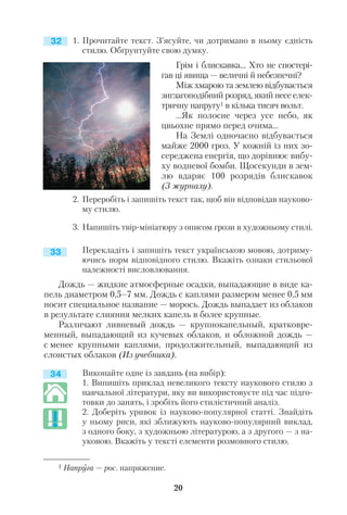 1. Прочитайте текст. З’ясуйте, чи дотримано в ньому єдність
стилю. Обґрунтуйте свою думку.
Грім і блискавка… Хто не спостері
гав ці явища — величні й небезпечні?
Між хмарою та землею відбувається
зигзагоподібний розряд, який несе елек
тричну напругу1 в кілька тисяч вольт.
...Як полосне через усе небо, як
цвьохне прямо перед очима...
На Землі одночасно відбувається
майже 2000 гроз. У кожній із них зо
середжена енергія, що дорівнює вибу
ху водневої бомби. Щосекунди в зем
лю вдаряє 100 розрядів блискавок
(З журналу).
2. Переробіть і запишіть текст так, щоб він відповідав науково
му стилю.
3. Напишіть твір мініатюру з описом грози в художньому стилі.
Перекладіть і запишіть текст українською мовою, дотриму
ючись норм відповідного стилю. Вкажіть ознаки стильової
належності висловлювання.
Дождь — жидкие атмосферные осадки, выпадающие в виде ка
пель диаметром 0,5–7 мм. Дождь с каплями размером менее 0,5 мм
носит специальное название — морось. Дождь выпадает из облаков
в результате слияния мелких капель в более крупные.
Различают ливневый дождь — крупнокапельный, кратковре
менный, выпадающий из кучевых облаков, и обложной дождь —
с менее крупными каплями, продолжительный, выпадающий из
слоистых облаков (Из учебника).
Виконайте одне із завдань (на вибір):
1. Випишіть приклад невеликого тексту наукового стилю з
навчальної літератури, яку ви використовуєте під час підго
товки до занять, і зробіть його стилістичний аналіз.
2. Доберіть уривок із науково популярної статті. Знайдіть
у ньому риси, які зближують науково популярний виклад,
з одного боку, з художньою літературою, а з другого — з на
уковою. Вкажіть у тексті елементи розмовного стилю.
20
1 Напруга — рос. напряжение.
33
32
34
 