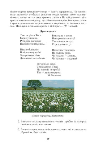 ніжно огортає краплинку сонця — жовту серцевинку. На тонень
кому зеленому стебельці рослина гордо тримає свою голівку
віночок, що тягнеться до яскравого сонечка. На цій диво квітці —
крапля вчорашнього дощу, що світиться наскрізь, блищить, сипле
іскрами, діамантами, переливаючись то різким, то матовим світ
лом. Моя душа невимовно радіє з тієї краси... (Я. Андьол).
2. Визначте стильову належність текстів і зробіть їх розбір за
схемою відповідного стилю.
3. Випишіть приклади слів і словосполучень, які впливають на
образність обох текстів.
27
Там, де річка Тиса
Гори зупинила,
Розцвіли нарциси
Незбагненним дивом.
Ніжно білі квіти
В місячному сяйві
Зустрічають літо
Дивом надзвичайним.
Викупана в росах
Непорочність світу!
Та сховався острах
Серед дивоцвіту.
Пада тінь тривожна
На долину дива.
Чи людині — можна,
Чи ж вона — людина?
Почорніло небо,
Стала дибки Тиса:
Не зривай, не треба!
Там — душа нарциса!
Н. Мамалига
Душа нарциса
Долина нарцисів (Закарпаття)
 