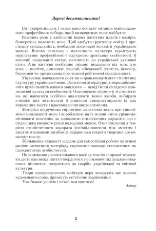 Дорогі десятикласники!
Ви подорослішали, і перед вами постало питання відповідаль
ного професійного вибору, який визначатиме ваше майбутнє.
Важлива роль у здійсненні ваших життєвих планів і намірів,
безперечно, належить мові. Щоб здобути ґрунтовну освіту і пре
стижну спеціальність, необхідно досконало володіти українською
мовою. Висока загальна і мовленнєва культура гарантують
перспективу професійного і кар’єрного зростання особистості, її
високий соціальний статус, належність до української духовної
еліти. А це життєво необхідно людині незалежно від того, хто
вона — політик, дипломат, учений, військовий, учитель, інженер,
бізнесмен чи представник престижної робітничої спеціальності.
Упродовж навчального року ви опрацьовуватимете стилістику
і культуру української мови. Засвоєння літературних норм забезпе
чить правильність вашого мовлення — невід’ємної складової мов
леннєвої культури особистості. Опановуючи відомості зі стилісти
ки, ви навчитеся всебічно аналізувати мовні засоби, вибирати
з поміж них оптимальні й доцільно використовувати їх для
вираження змісту і вдосконалення висловлювання.
Матеріал підручника сприятиме засвоєнню знань про синоні
мічні можливості мови і виробленню на їх основі вмінь урізнома
нітнювати мовлення за допомогою стилістичних варіантів, що є
свідченням високого рівня володіння мовою. Ознайомлення з тео
рією стилістичного квадрата (співвідношення між змістом і
вжитими мовними засобами) відкриє вам секрети творення доско
налого тексту.
Збільшення кількості завдань для самостійної роботи на основі
раніше засвоєного матеріалу сприятиме вашому становленню як
самодостатніх особистостей.
Опрацювання різностильового масиву текстів широкої темати
ки дасть вам можливість утвердитися у споконвічних загальнолюд
ських цінностях, долучитися до скарбів української та світової
культури.
Твори неперевершених майстрів пера зачарують вас красою
художнього слова, принесуть естетичне задоволення.
Тож бажаю успіхів і нехай вам щастить!
Автор
3
 