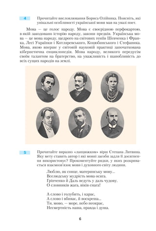 Прочитайте висловлювання Бориса Олійника. Поясніть, які
унікальні особливості української мови мав на увазі поет.
Мова — це голос народу. Мова є своєрідною перфокартою,
в якій закодовано історію народу, закони предків. Українська мо
ва — це мова народу, щедрого на світових геніїв Шевченка і Фран
ка, Лесі Українки і Котляревського, Коцюбинського і Стефаника.
Мова, якою вперше у світовій науковій практиці започаткована
кібернетична енциклопедія. Мова народу, великого передусім
своїм талантом на братерство, на уважливість і шанобливість до
всіх сущих народів на землі.
Прочитайте виразно «ланцюжком» вірш Степана Литвина.
Яку мету ставить автор і які мовні засоби задля її досягнен
ня використовує? Прокоментуйте рядки, у яких розкрива
ється взаємозв’язок мови і духовного світу людини.
Люблю, як сонце, материнську мову...
Вселюдську мудрість мова осяга.
Грінченко й Даль ведуть у даль чудову.
О словників жага, віків снага!
А слово і голубить, і карає,
А слово і вбиває, й воскреша...
Ти, мово, — море, небо неокрає,
Несмертність наша, правда і душа.
6
4
5
 