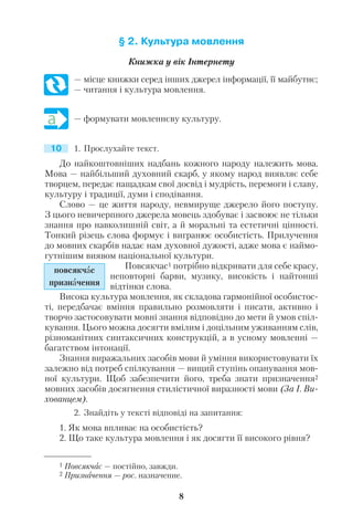 § 2. Культура мовлення
Книжка у вік Інтернету
— місце книжки серед інших джерел інформації, її майбутнє;
— читання і культура мовлення.
— формувати мовленнєву культуру.
1. Прослухайте текст.
До найкоштовніших надбань кожного народу належить мова.
Мова — найбільший духовний скарб, у якому народ виявляє себе
творцем, передає нащадкам свої досвід і мудрість, перемоги і славу,
культуру і традиції, думи і сподівання.
Слово — це життя народу, невмируще джерело його поступу.
З цього невичерпного джерела мовець здобуває і засвоює не тільки
знання про навколишній світ, а й моральні та естетичні цінності.
Тонкий різець слова формує і вигранює особистість. Прилучення
до мовних скарбів надає нам духовної дужості, адже мова є наймо
гутнішим виявом національної культури.
Повсякчас1 потрібно відкривати для себе красу,
неповторні барви, музику, високість і найтонші
відтінки слова.
Висока культура мовлення, як складова гармонійної особистос
ті, передбачає вміння правильно розмовляти і писати, активно і
творчо застосовувати мовні знання відповідно до мети й умов спіл
кування. Цього можна досягти вмілим і доцільним уживанням слів,
різноманітних синтаксичних конструкцій, а в усному мовленні —
багатством інтонації.
Знання виражальних засобів мови й уміння використовувати їх
залежно від потреб спілкування — вищий ступінь опанування мов
ної культури. Щоб забезпечити його, треба знати призначення2
мовних засобів досягнення стилістичної виразності мови (За І. Ви
хованцем).
2. Знайдіть у тексті відповіді на запитання:
1. Як мова впливає на особистість?
2. Що таке культура мовлення і як досягти її високого рівня?
8
1 Повсякчас — постійно, завжди.
2 Призначення — рос. назначение.
повсякчас
призначення
10
 