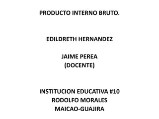 PRODUCTO INTERNO BRUTO.
EDILDRETH HERNANDEZ
JAIME PEREA
(DOCENTE)
INSTITUCION EDUCATIVA #10
RODOLFO MORALES
MAICAO-GUAJIRA
 