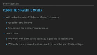 OUR CONCLUSION
COMMITTING STRAIGHT TO MASTER
▸ Will make the role of “Release Master” obsolete
▸ Good for small teams
▸ Speeds up the deployment process
▸ In our case
▸ We work with distributed teams (3-5 people in each team)
▸ Will only work when all features are live from the start (feature ﬂags)
Continuous Deployment 2.0www.in2it.be - @in2itvofin it
 