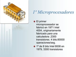 1º MicroprocesadoresEl primer microprocesador se fabricó en 1971 Intel 4004, originariamente fabricado para una calculadora .2300 transistores. 4 bits.60000 operaciones/seg.1º de 8 bits Intel 8008 en 1979, 3300 transistores