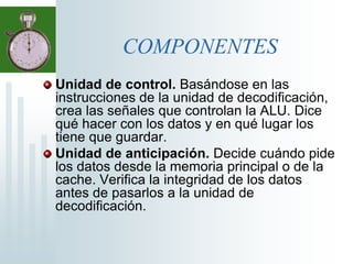 COMPONENTESUnidad de control. Basándose en las instrucciones de la unidad de decodificación, crea las señales que controlan la ALU. Dice qué hacer con los datos y en qué lugar los tiene que guardar.Unidad de anticipación. Decide cuándo pide los datos desde la memoria principal o de la cache. Verifica la integridad de los datos antes de pasarlos a la unidad de decodificación.