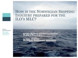 HOW IS THE NORWEGIAN SHIPPING
INDUSTRY PREPARED FOR THE
ILO’S MLC?


   Bergen Maritime Forum’s Conference
   23 and 24 March 2011

   by Edith Midelfart
   Norwegian Shipowners’ Association
 