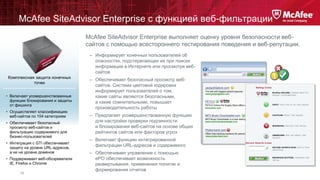 McAfee SiteAdvisor Enterprise с функцией веб-фильтрации
McAfee SiteAdvisor Enterprise выполняет оценку уровня безопасности вебсайтов с помощью всестороннего тестирования поведения и веб-репутации.
– Информирует конечных пользователей об
опасностях, подстерегающих их при поиске
информации в Интернете или просмотре вебсайтов
Комплексная защита конечных
точек
• Включает усовершенствованные
функции блокирования и защиты
от фишинга
• Осуществляет классификацию
веб-сайтов по 104 категориям

• Обеспечивает безопасный
просмотр веб-сайтов и
фильтрацию содержимого для
бизнес-пользователей
• Интеграция с GTI обеспечивает
защиту на уровне URL-адресов,
а не на уровне доменов
• Поддерживает веб-обозреватели
IE, Firefox и Chrome
13

– Обеспечивает безопасный просмотр вебсайтов. Система цветовой кодировки
информирует пользователей о том,
какие сайты являются безопасными,
а какие сомнительными, повышает
производительность работы
– Предлагает усовершенствованную функцию
для настройки проверки подлинности
и блокирования веб-сайтов на основе общих
рейтингов сайтов или факторов угроз
– Включает функцию интегрированной
фильтрации URL-адресов и содержимого
– Обеспечивает управление с помощью
ePO обеспечивает возможность
развертывания, применения политик и
формирования отчетов

 