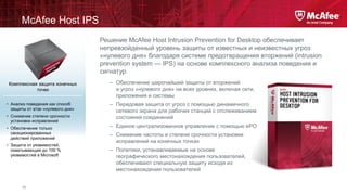 McAfee Host IPS
Решение McAfee Host Intrusion Prevention for Desktop обеспечивает
непревзойденный уровень защиты от известных и неизвестных угроз
«нулевого дня» благодаря системе предотвращения вторжений (intrusion
prevention system — IPS) на основе комплексного анализа поведения и
сигнатур.
Комплексная защита конечных
точек
• Анализ поведения как способ
защиты от атак «нулевого дня»
• Снижение степени срочности
установки исправлений
• Обеспечение только
санкционированных
действий приложений
• Защита от уязвимостей,
охватывающая до 100 %
уязвимостей в Microsoft

15

– Обеспечение широчайшей защиты от вторжений
и угроз «нулевого дня» на всех уровнях, включая сети,
приложения и системы
– Передовая защита от угроз с помощью динамичного
сетевого экрана для рабочих станций с отслеживанием
состояния соединений
– Единое централизованное управление с помощью ePO
– Снижение частоты и степени срочности установки
исправлений на конечных точках
– Политики, устанавливаемые на основе
географического местонахождения пользователей,
обеспечивают специальную защиту исходя из
местонахождения пользователей

 