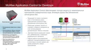 McAfee Application Control for Desktops
McAfee Application Control обеспечивает полную защиту от нежелательных
приложений и вредоносного кода, блокируя угрозы без обновления
сигнатурных баз.

Комплексная защита конечных
точек
• Блокирование известных и новых
угроз
• Использование «белых списков»
для разрешения работы только
санкционированных приложений

• Возможность интеграции с
консолью McAfee ePO с целью
централизации управления ИТ
• Простая возможность
обеспечения защиты
неподдерживаемых устаревших
систем, таких как Microsoft
Windows NT и 2000

18

– Защищает от угроз «нулевого
дня» и постоянных угроз
повышенной сложности без
обновления сигнатурных баз
– Повышает уровень защиты и
снижает стоимость владения за
счет использования
динамических «белых списков»
– Автоматически разрешает новое
ПО, добавленное с помощью
разрешенного процесса
– Гибкая работа пользователей
рабочих станций возможна, если
в некоторых случаях давать им
право разрешать новые
приложения

 