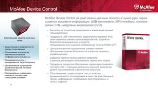 McAfee Device Control
McAfee Device Control не дает вашим данным попасть в чужие руки через
съемные носители информации: USB-накопители, MP3-плейеры, компактдиски (CD), цифровые видеодиски (DVD).
– Контроль за процессом копирования и извлечения данных
пользователями
Комплексная защита конечных
точек
• Защита вашего предприятия от
угрозы утечки данных
• Поддержание контроля за
безопасностью ваших
конфиденциальных данных

• Производительность с
одновременной защитой данных
• Централизация и упрощение
управления вашей системой
безопасности
• Подтверждение нормативноправового соответствия
с меньшими усилиями

20

– Поддержка USB-накопителей, медиапроигрывателей iPod,
записываемых компакт-дисков/видеодисков, устройств
Bluetooth и инфракрасных устройств,
оборудования для создания изображений, портов COM и LPT
– Централизованное определение, развертывание,
обновление политик безопасности и агентов защиты и
управление ими

– Создание политик использования устройств
и данных для каждого пользователя, группы или отдела
– Поддержка процессов обеспечения нормативно-правового
соответствия с помощью детального журнала записей на
уровне пользователей и физических устройств
– Сбор сведений, среди которых: тип устройства,
временная метка, используемые в качестве улик данные и
прочая информация, необходимая для оперативных и
точных аудитов

 