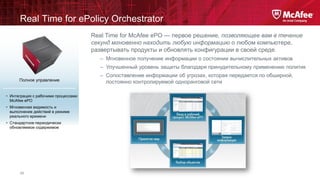 Real Time for ePolicy Orchestrator
Real Time for McAfee ePO — первое решение, позволяющее вам в течение
секунд мгновенно находить любую информацию о любом компьютере,
развертывать продукты и обновлять конфигурации в своей среде.
– Мгновенное получение информации о состоянии вычислительных активов
– Улучшенный уровень защиты благодаря принудительному применению политик
Полное управление

• Интеграция с рабочими процессами
McAfee ePO
• Мгновенная видимость и
выполнение действий в режиме
реального времени

• Стандартное периодически
обновляемое содержимое

24

– Сопоставление информации об угрозах, которая передается по обширной,
постоянно контролируемой одноранговой сети

 