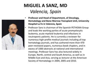 MIGUEL A SANZ, MD
Valencia, Spain
• Professor and Head of Department, of Oncology,
Hematology and Bone Marrow Transplant Unit, University
Hospital La Fe in Valencia, Spain
• Professor Sanz is chairman of the Spanish PETHEMA Group
and leads the working parties of acute promyelocytic
leukemia, acute myeloid leukemia and infections in
neutropenic patients. He is currently a reviewer for
numerous high-profile medical journals including all top
hematology journals, and has authored more than 470
peer-reviewed papers, numerous book chapters, and in
excess of 1000 abstracts at national and international
meetings. Professor Sanz has also lectured widely in
Europe, North, central and South America, as well as in
Middle East and Asia, serving as lecturer at the American
Society of Hematology in 2004, 2005 and 2010.
 