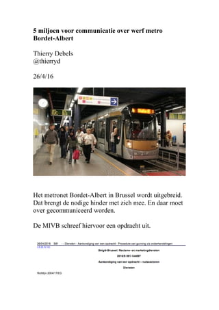 5 miljoen voor communicatie over werf metro
Bordet-Albert
Thierry Debels
@thierryd
26/4/16
Het metronet Bordet-Albert in Brussel wordt uitgebreid.
Dat brengt de nodige hinder met zich mee. En daar moet
over gecommuniceerd worden.
De MIVB schreef hiervoor een opdracht uit.
 