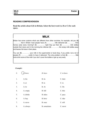 MILK                                                                            Easter
2011



READING COMPREHENSION

Read the article about Life in Britain. Select the best word (A, B or C) for each
space.



                                        MILK
Britain has some customs which are different from other countries, for example, did you (0)
………….. that in Britain most people have (1) ………….. milk delivered (2) ………….. their
homes early every morning? (3) ………….. night they put their (4) ………….. milk bottles
outside their doors and in the morning the milkman (5) ………….. the empty milk bottles away
and leaves full ones in their place.

You can (6) ………….. your milk in the supermarket or local shop, if you prefer, but a lot of
people (7) ………….. prefer to have it delivered. The only problem is that (8) ………….. little
birds drink some of the milk if you don’t cover the bottles or get up very early.




  Example:

   0.        A. know                   B. knew                   C. to know


   1.        A. his                    B. its                    C. their

   2.        A. at                     B. in                     C. to

   3.        A. In                     B. At                     C. On

   4.        A. empty                  B. full                   C. thin

   5.        A. drinks                 B. takes                  C. pays

   6.        A. buy                    B. have                   C. take

   7.        A. never                  B. once                   C. still

   8.        A. always                 B. sometimes              C. never
 