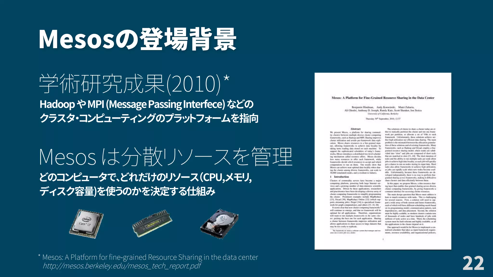 Mesosの登場背景
学術研究成果(2010)*
HadoopやMPI(MessagePassingInterfece)などの
クラスタ・コンピューティングのプラットフォームを指向
Mesos は分散リソースを管理
どのコンピュータで、どれだけのリソース（CPU,メモリ,
ディスク容量)を使うのかを決定する仕組み
22
* Mesos: A Platform for fine-grained Resource Sharing in the data center
http://mesos.berkeley.edu/mesos_tech_report.pdf
 