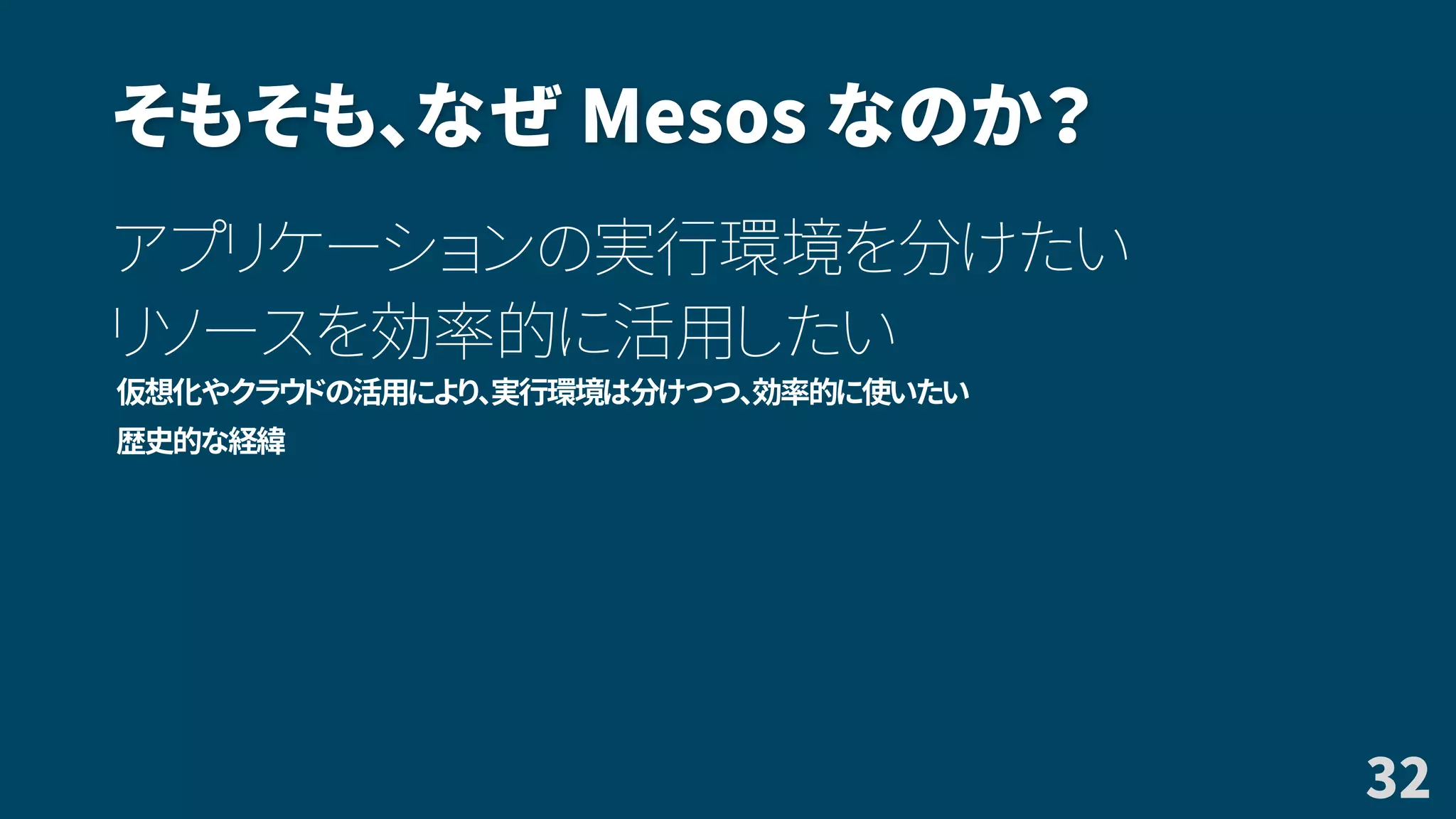 そもそも、なぜ Mesos なのか？
アプリケーションの実行環境を分けたい
リソースを効率的に活用したい
仮想化やクラウドの活用により、実行環境は分けつつ、効率的に使いたい
歴史的な経緯
32
 