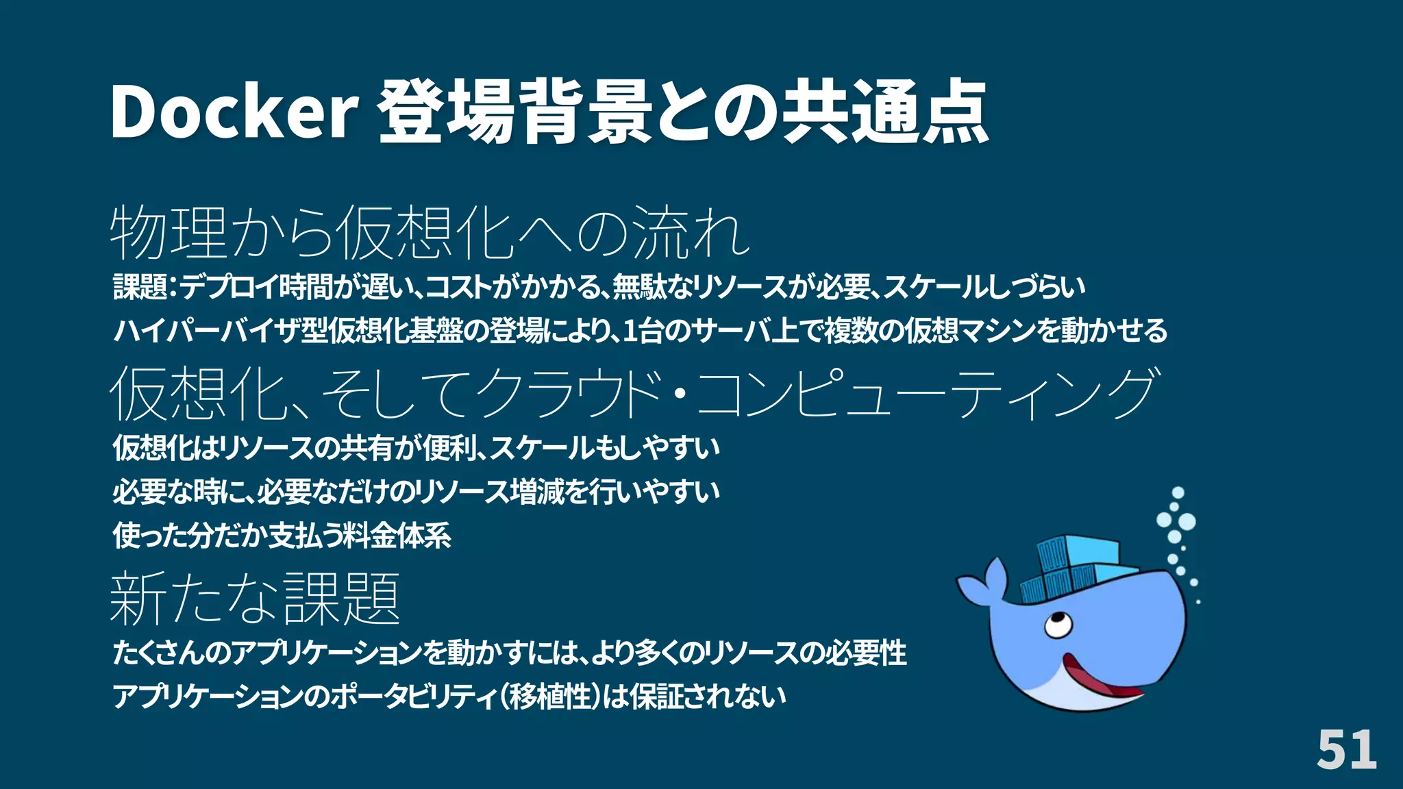 Docker 登場背景との共通点
物理から仮想化への流れ
課題：デプロイ時間が遅い、コストがかかる、無駄なリソースが必要、スケールしづらい
ハイパーバイザ型仮想化基盤の登場により、1台のサーバ上で複数の仮想マシンを動かせる
仮想化、そしてクラウド・コンピューティング
仮想化はリソースの共有が便利、スケールもしやすい
必要な時に、必要なだけのリソース増減を行いやすい
使った分だか支払う料金体系
新たな課題
たくさんのアプリケーションを動かすには、より多くのリソースの必要性
アプリケーションのポータビリティ（移植性）は保証されない
51
 