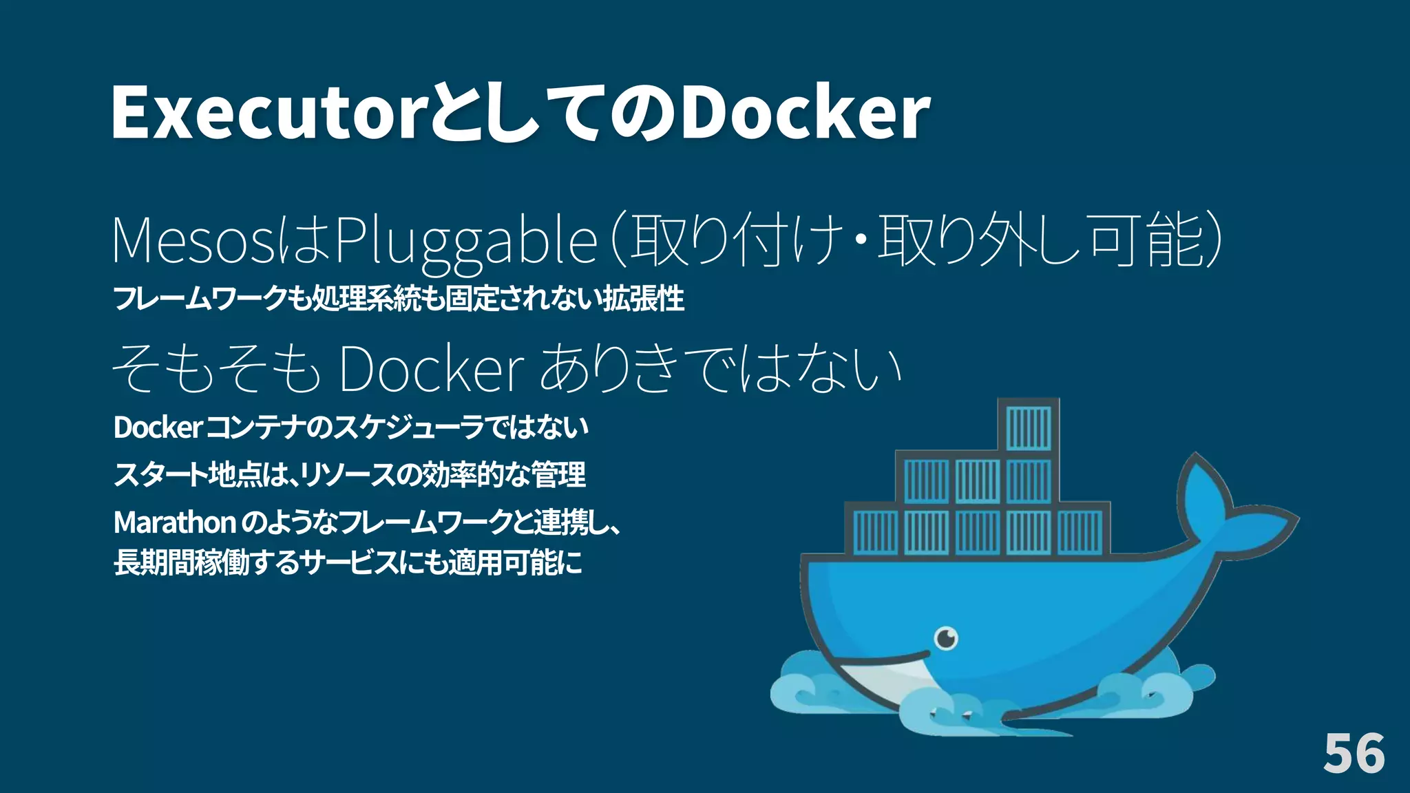 ExecutorとしてのDocker
MesosはPluggable（取り付け・取り外し可能）
フレームワークも処理系統も固定されない拡張性
そもそも Docker ありきではない
Dockerコンテナのスケジューラではない
スタート地点は、リソースの効率的な管理
Marathonのようなフレームワークと連携し、
長期間稼働するサービスにも適用可能に
56
 