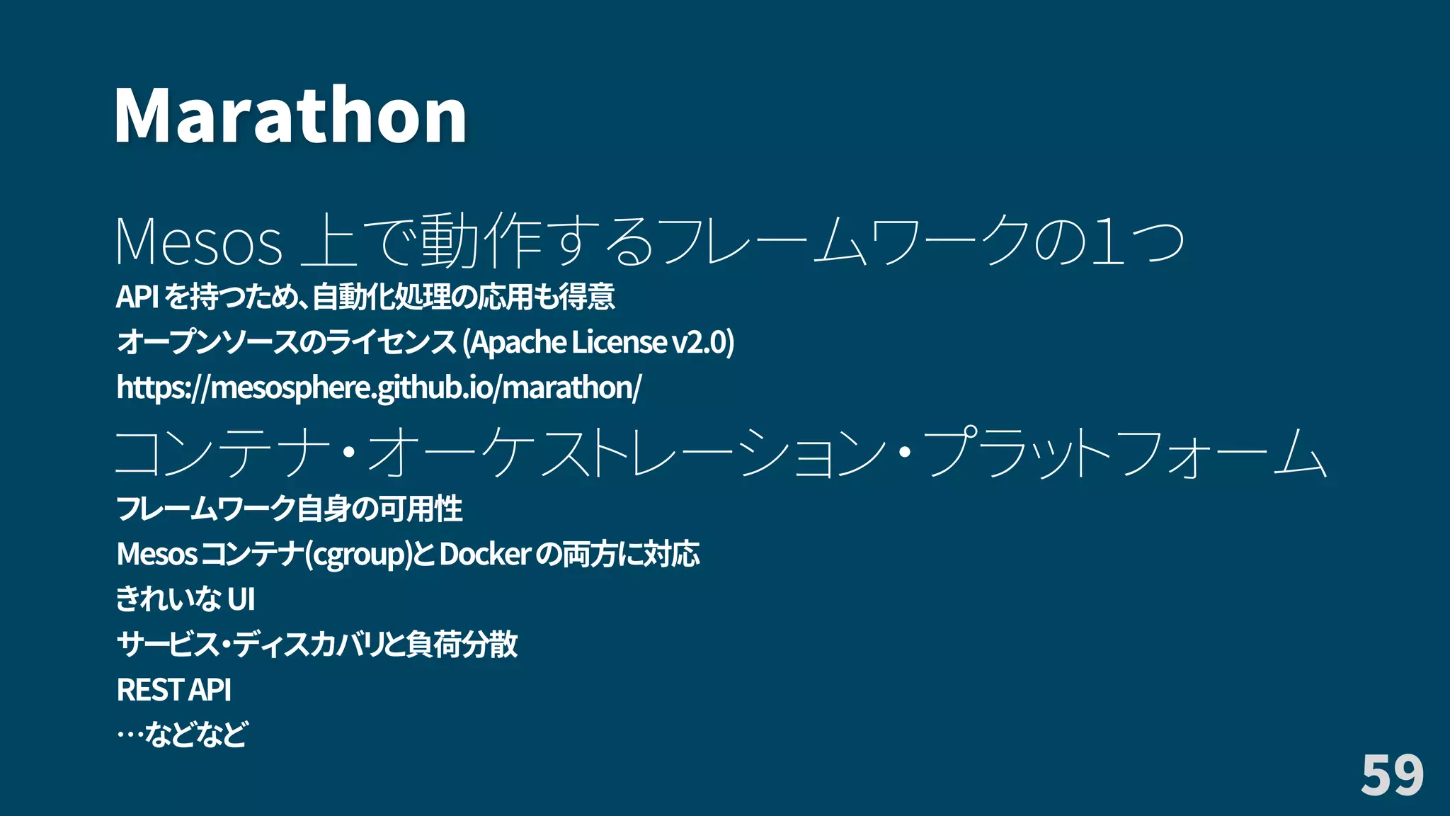 Marathon
Mesos 上で動作するフレームワークの１つ
APIを持つため、自動化処理の応用も得意
オープンソースのライセンス(ApacheLicensev2.0)
https://mesosphere.github.io/marathon/
コンテナ・オーケストレーション・プラットフォーム
フレームワーク自身の可用性
Mesosコンテナ(cgroup)とDockerの両方に対応
きれいなUI
サービス・ディスカバリと負荷分散
RESTAPI
…などなど
59
 