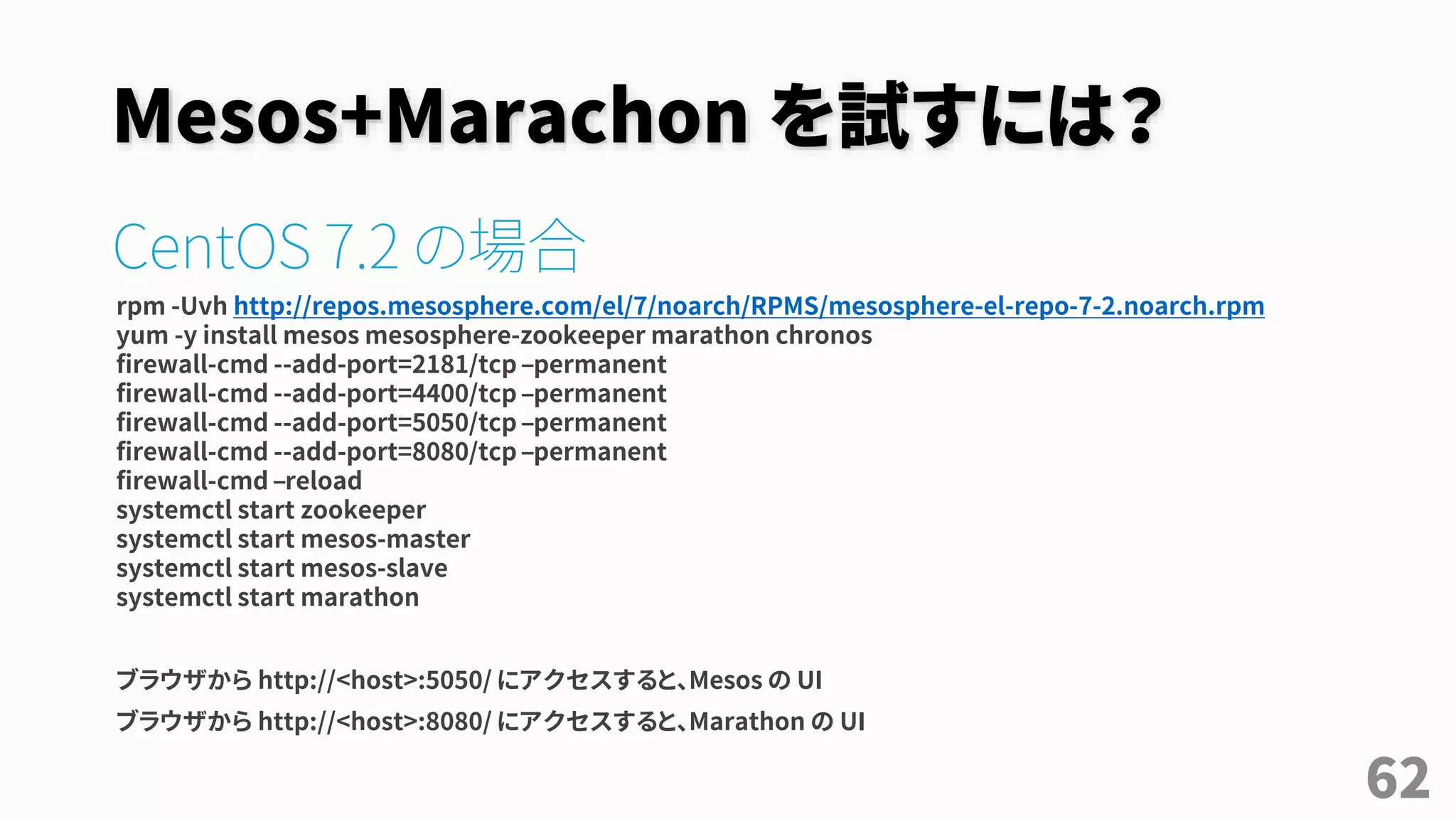 Mesos+Marachon を試すには？
CentOS 7.2 の場合
rpm -Uvh http://repos.mesosphere.com/el/7/noarch/RPMS/mesosphere-el-repo-7-2.noarch.rpm
yum -y install mesos mesosphere-zookeeper marathon chronos
firewall-cmd --add-port=2181/tcp –permanent
firewall-cmd --add-port=4400/tcp –permanent
firewall-cmd --add-port=5050/tcp –permanent
firewall-cmd --add-port=8080/tcp –permanent
firewall-cmd –reload
systemctl start zookeeper
systemctl start mesos-master
systemctl start mesos-slave
systemctl start marathon
ブラウザから http://<host>:5050/ にアクセスすると、Mesos の UI
ブラウザから http://<host>:8080/ にアクセスすると、Marathon の UI
62
 