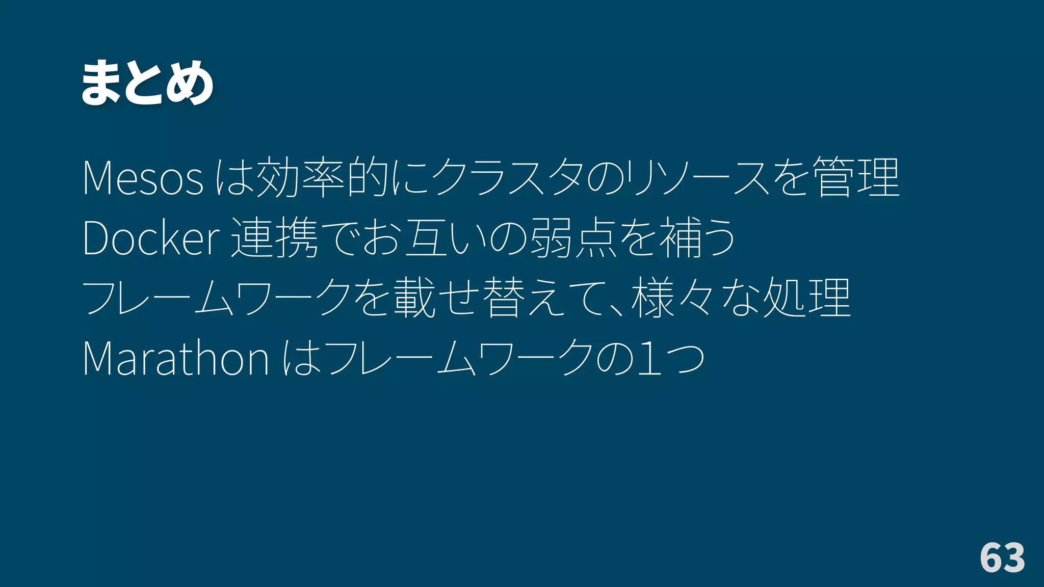 まとめ
Mesos は効率的にクラスタのリソースを管理
Docker 連携でお互いの弱点を補う
フレームワークを載せ替えて、様々な処理
Marathon はフレームワークの１つ
63
 