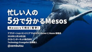 忙しい人の
5分で分かるMesos
アプリケーションエンジニアでもわかる Docker と Mesos 勉強会
2016年11月18日(金)
さくらインターネット株式会社
Technology Evangelist 前佛雅人
@zembutsu
M e s o s っ て 何 だ （ 哲 学 ）
 