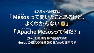 2
本スライドの想定は
「 Mesos って聞いたことあるけど、
よくわかんない 」
「 Apache Mesosって何だ？ 」
といった疑問を持つ読者であり
Mesos の概念や背景を知るための資料です
メ ソ ス
ア パ ッ チ メ ソ ス
 