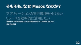 そもそも、なぜ Mesos なのか？
アプリケーションの実行環境を分けたい
リソースを効率的に活用したい
仮想化やクラウドの活用により、実行環境は分けつつ、効率的に使いたい
歴史的な経緯
32
 
