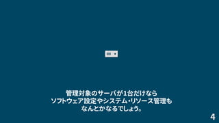 4
管理対象のサーバが1台だけなら
ソフトウェア設定やシステム・リソース管理も
なんとかなるでしょう。
 