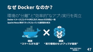 なぜ Docker なのか？
環境の“分離” と“効率的”なアプリ実行を両立
Dockerイメージとコンテナの考え方が、Mesosの方向性と一致
ApacheMesos単体でネックになっていた諸問題を解決
47色合いも似てるね！
（関係無い）
×
課題
“スケールが大変”
課題
“実行環境のセットアップが面倒”
 