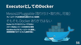 ExecutorとしてのDocker
MesosはPluggable（取り付け・取り外し可能）
フレームワークも処理系統も固定されない拡張性
そもそも Docker ありきではない
Dockerコンテナのスケジューラではない
スタート地点は、リソースの効率的な管理
Marathonのようなフレームワークと連携し、
長期間稼働するサービスにも適用可能に
56
 