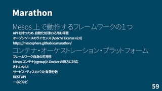 Marathon
Mesos 上で動作するフレームワークの１つ
APIを持つため、自動化処理の応用も得意
オープンソースのライセンス(ApacheLicensev2.0)
https://mesosphere.github.io/marathon/
コンテナ・オーケストレーション・プラットフォーム
フレームワーク自身の可用性
Mesosコンテナ(cgroup)とDockerの両方に対応
きれいなUI
サービス・ディスカバリと負荷分散
RESTAPI
…などなど
59
 
