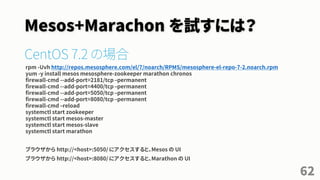 Mesos+Marachon を試すには？
CentOS 7.2 の場合
rpm -Uvh http://repos.mesosphere.com/el/7/noarch/RPMS/mesosphere-el-repo-7-2.noarch.rpm
yum -y install mesos mesosphere-zookeeper marathon chronos
firewall-cmd --add-port=2181/tcp –permanent
firewall-cmd --add-port=4400/tcp –permanent
firewall-cmd --add-port=5050/tcp –permanent
firewall-cmd --add-port=8080/tcp –permanent
firewall-cmd –reload
systemctl start zookeeper
systemctl start mesos-master
systemctl start mesos-slave
systemctl start marathon
ブラウザから http://<host>:5050/ にアクセスすると、Mesos の UI
ブラウザから http://<host>:8080/ にアクセスすると、Marathon の UI
62
 