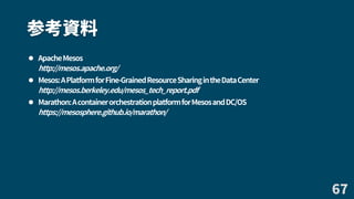 参考資料
 ApacheMesos
http://mesos.apache.org/
 Mesos:APlatformforFine-GrainedResourceSharingintheDataCenter
http://mesos.berkeley.edu/mesos_tech_report.pdf
 Marathon:AcontainerorchestrationplatformforMesosandDC/OS
https://mesosphere.github.io/marathon/
67
 