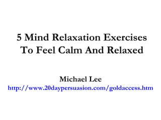 5 Mind Relaxation Exercises
   To Feel Calm And Relaxed

               Michael Lee
http://www.20daypersuasion.com/goldaccess.htm
 
