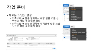 작업 준비
• 새로운 스냅샷 생성
• 좌측 EBS → 볼륨 항목에서 해당 볼륨 ID를 선
택하고 작업 → 스냅샷 생성
• 좌측 EBS → 스냅샷 항목에서 직전에 만든 스냅
샷으로 작업 → 이미지 생성
 