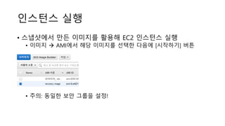 인스턴스 실행
• 스냅샷에서 만든 이미지를 활용해 EC2 인스턴스 실행
• 이미지 → AMI에서 해당 이미지를 선택한 다음에 [시작하기] 버튼
• 주의: 동일한 보안 그룹을 설정!
 